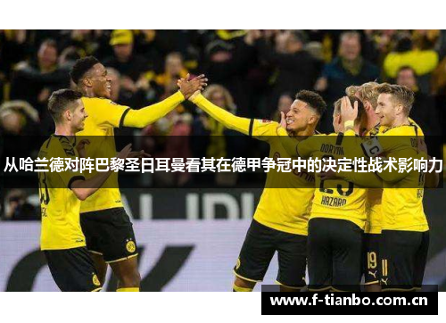 从哈兰德对阵巴黎圣日耳曼看其在德甲争冠中的决定性战术影响力 从哈兰德对阵巴黎圣日耳曼看其在德甲争冠中的决定性战术影响力