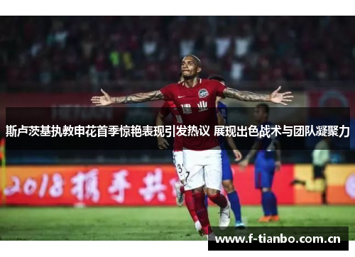 斯卢茨基执教申花首季惊艳表现引发热议 展现出色战术与团队凝聚力 斯卢茨基执教申花首季惊艳表现引发热议 展现出色战术与团队凝聚力
