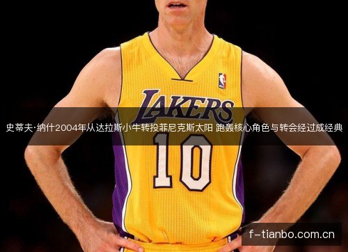 史蒂夫·纳什2004年从达拉斯小牛转投菲尼克斯太阳 跑轰核心角色与转会经过成经典 史蒂夫·纳什2004年从达拉斯小牛转投菲尼克斯太阳 跑轰核心角色与转会经过成经典